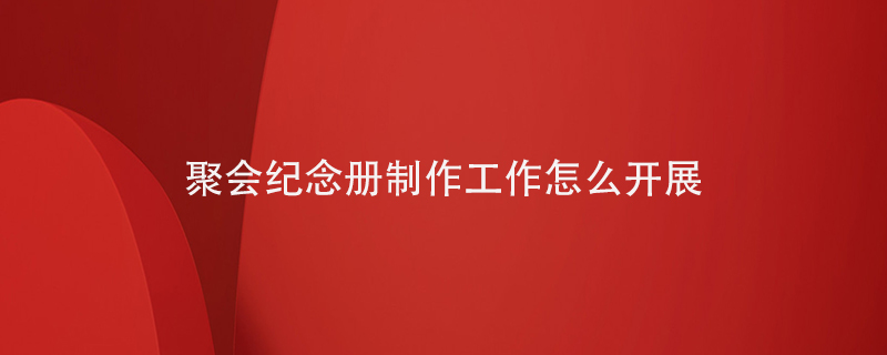 聚會(huì )紀念冊制作工作怎么開(kāi)展